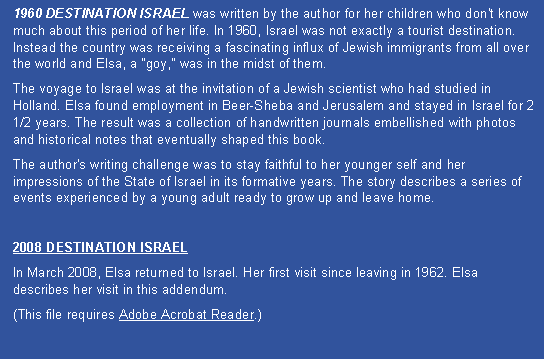 Text Box: 1960 DESTINATION ISRAEL was written by the author for her children who don't know much about this period of her life. In 1960, Israel was not exactly a tourist destination. Instead the country was receiving a fascinating influx of Jewish immigrants from all over the world and Elsa, a "goy," was in the midst of them. The voyage to Israel was at the invitation of a Jewish scientist who had studied in Holland. Elsa found employment in Beer-Sheba and Jerusalem and stayed in Israel for 2 1/2 years. The result was a collection of handwritten journals embellished with photos and historical notes that eventually shaped this book. The author's writing challenge was to stay faithful to her younger self and her impressions of the State of Israel in its formative years. The story describes a series of events experienced by a young adult ready to grow up and leave home.2008 DESTINATION ISRAELIn March 2008, Elsa returned to Israel. Her first visit since leaving in 1962. Elsa describes her visit in this addendum. (This file requires Adobe Acrobat Reader.)